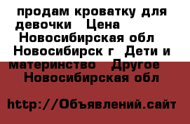 продам кроватку для девочки › Цена ­ 4 000 - Новосибирская обл., Новосибирск г. Дети и материнство » Другое   . Новосибирская обл.
